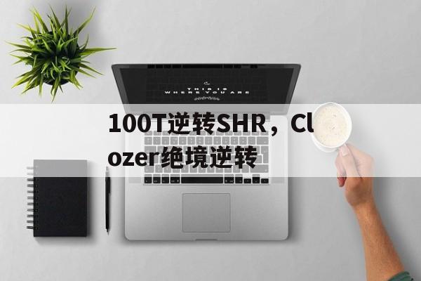 开云体育APP下载-100T逆转SHR，Clozer绝境逆转